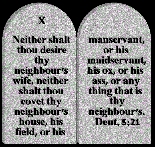 ALT TEXT - Neither shalt you desire your neighbour's wife, neither shalt you covet your neighbour's house, his field, or his manservant, or his maidservant, his ox, or his ass, or any thing that is your neighbour's. Deut.5:21